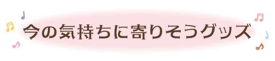 今の気持ちに寄りそうグッズ